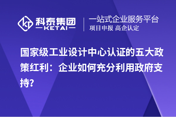 國(guó)家級(jí)工業(yè)設(shè)計(jì)中心認(rèn)證的五大政策紅利：企業(yè)如何充分利用政府支持？