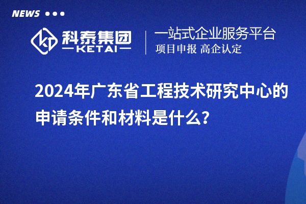 2024年廣東省工程技術(shù)研究中心的申請(qǐng)條件和材料是什么？