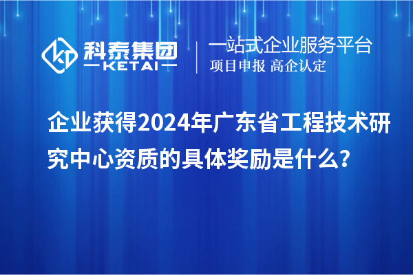 企業(yè)獲得2024年廣東省工程技術(shù)研究中心資質(zhì)的具體獎(jiǎng)勵(lì)是什么？