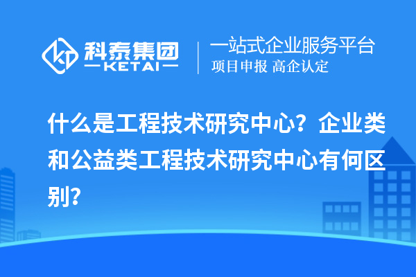 什么是工程技術(shù)研究中心？企業(yè)類和公益類工程技術(shù)研究中心有何區(qū)別？