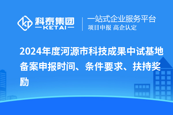 2024年度河源市科技成果中試基地備案申報時間、條件要求、扶持獎勵