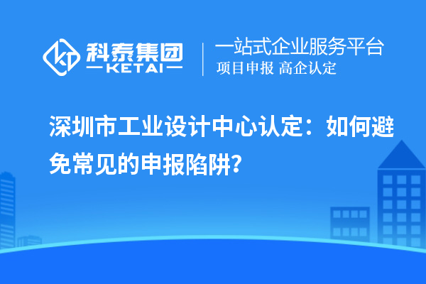 深圳市工業(yè)設(shè)計(jì)中心認(rèn)定：如何避免常見的申報(bào)陷阱？