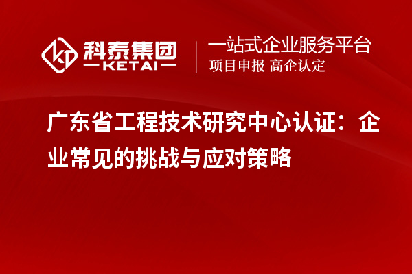 廣東省工程技術(shù)研究中心認證：企業(yè)常見的挑戰(zhàn)與應(yīng)對策略