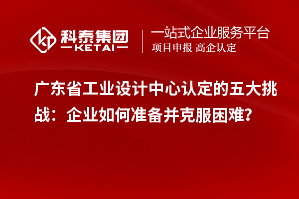 廣東省工業(yè)設(shè)計(jì)中心認(rèn)定的五大挑戰(zhàn)：企業(yè)如何準(zhǔn)備并克服困難？