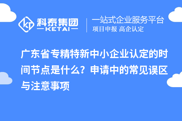 廣東省專精特新中小企業(yè)認定的時間節(jié)點是什么？申請中的常見誤區(qū)與注意事項