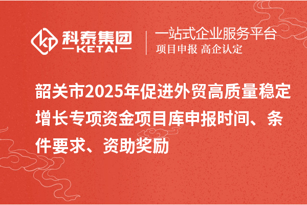 韶關(guān)市2025年促進(jìn)外貿(mào)高質(zhì)量穩(wěn)定增長專項(xiàng)資金項(xiàng)目庫申報(bào)時(shí)間、條件要求、資助獎(jiǎng)勵(lì)