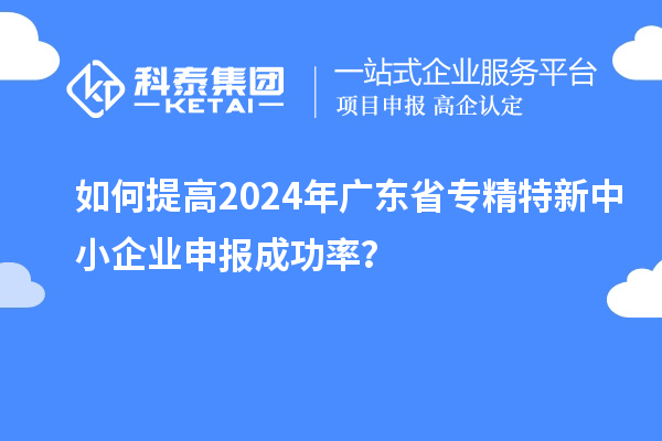 如何提高2024年廣東省專精特新中小企業(yè)申報(bào)成功率？