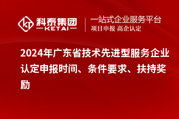 2024年廣東省技術(shù)先進型服務企業(yè)認定申報時間、條件要求、扶持獎勵