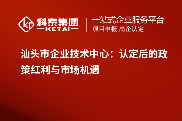 汕頭市企業(yè)技術(shù)中心：認(rèn)定后的政策紅利與市場機(jī)遇