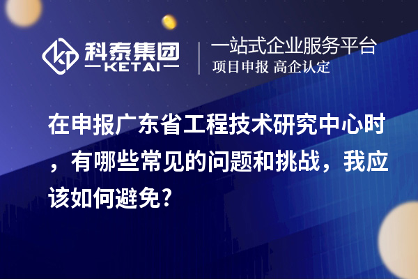 在申報(bào)廣東省工程技術(shù)研究中心時(shí)，有哪些常見的問(wèn)題和挑戰(zhàn)，我應(yīng)該如何避免?