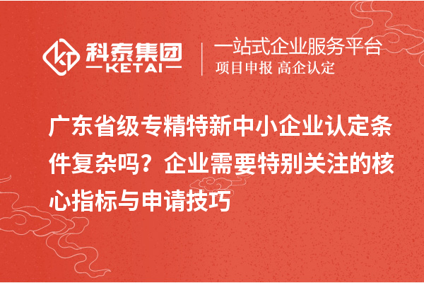 廣東省級專精特新中小企業(yè)認定條件復雜嗎？企業(yè)需要特別關(guān)注的核心指標與申請技巧