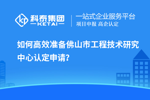 如何高效準備佛山市工程技術研究中心認定申請？