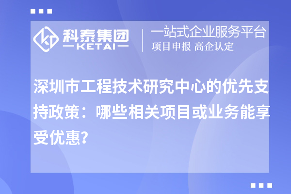 深圳市工程技術(shù)研究中心的優(yōu)先支持政策：哪些相關(guān)項目或業(yè)務(wù)能享受優(yōu)惠？