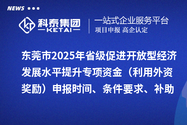 東莞市2025年省級促進開放型經(jīng)濟發(fā)展水平提升專項資金（利用外資獎勵）申報時間、條件要求、補助獎勵