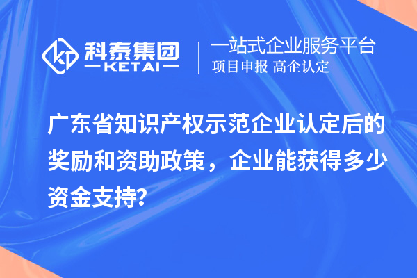 廣東省知識產(chǎn)權(quán)示范企業(yè)認定后的獎勵和資助政策，企業(yè)能獲得多少資金支持？