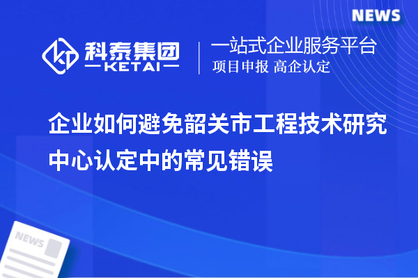 企業(yè)如何避免韶關市工程技術(shù)研究中心認定中的常見錯誤