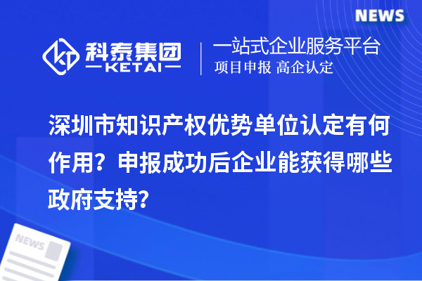 深圳市知識(shí)產(chǎn)權(quán)優(yōu)勢(shì)單位認(rèn)定有何作用？申報(bào)成功后企業(yè)能獲得哪些政府支持？