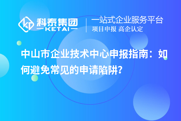 中山市企業(yè)技術(shù)中心申報(bào)指南：如何避免常見的申請陷阱？