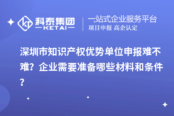 深圳市知識產(chǎn)權(quán)優(yōu)勢單位申報難不難？企業(yè)需要準(zhǔn)備哪些材料和條件？