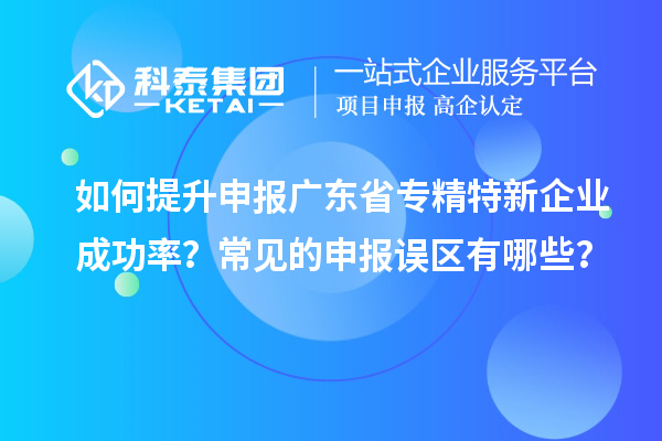 如何提升申報廣東省專精特新企業(yè)成功率？常見的申報誤區(qū)有哪些？