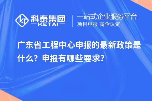 廣東省工程中心申報的最新政策是什么？申報有哪些要求？