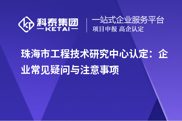 珠海市工程技術(shù)研究中心認定：企業(yè)常見疑問與注意事項