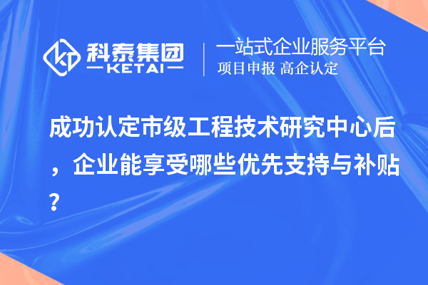 成功認(rèn)定市級工程技術(shù)研究中心后，企業(yè)能享受哪些優(yōu)先支持與補(bǔ)貼？