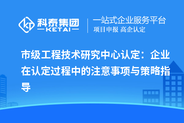 市級工程技術研究中心認定：企業(yè)在認定過程中的注意事項與策略指導