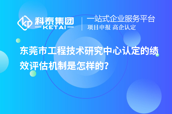 東莞市工程技術研究中心認定的績效評估機制是怎樣的？