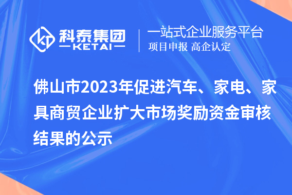 佛山市2023年促進汽車、家電、家具商貿(mào)企業(yè)擴大市場獎勵資金審核結(jié)果的公示