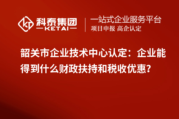 韶關(guān)市企業(yè)技術(shù)中心認定：企業(yè)能得到什么財政扶持和稅收優(yōu)惠？