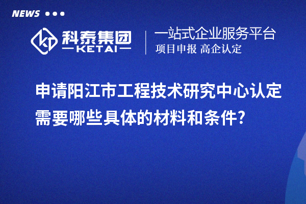 申請(qǐng)陽江市工程技術(shù)研究中心認(rèn)定需要哪些具體的材料和條件?