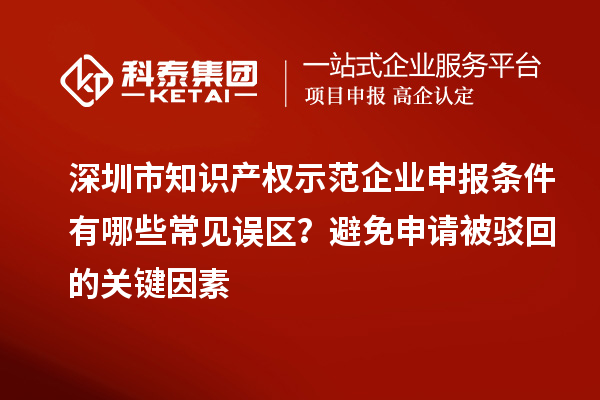 深圳市知識產(chǎn)權(quán)示范企業(yè)申報條件有哪些常見誤區(qū)？避免申請被駁回的關(guān)鍵因素