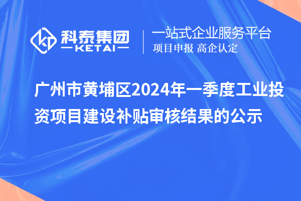 廣州市黃埔區(qū)2024年一季度工業(yè)投資項目建設補貼審核結果的公示