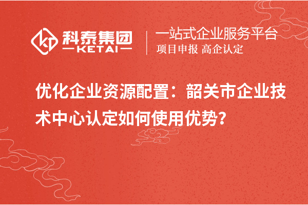 優(yōu)化企業(yè)資源配置：韶關(guān)市企業(yè)技術(shù)中心認定如何使用優(yōu)勢？