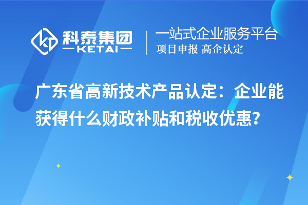 廣東省高新技術(shù)產(chǎn)品認(rèn)定：企業(yè)能獲得什么財(cái)政補(bǔ)貼和稅收優(yōu)惠？