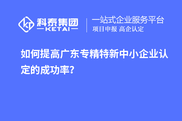 如何提高廣東專精特新中小企業(yè)認(rèn)定的成功率？