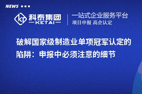 破解國家級制造業(yè)單項冠軍認定的陷阱：申報中必須注意的細節(jié)