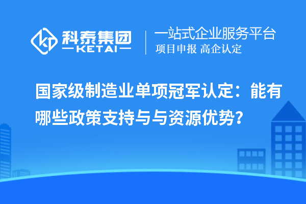 國家級制造業(yè)單項冠軍認定：能有哪些政策支持與與資源優(yōu)勢？