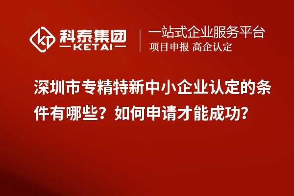 深圳市專精特新中小企業(yè)認定的條件有哪些？如何申請才能成功？