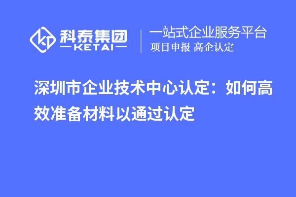 深圳市企業(yè)技術(shù)中心認(rèn)定：如何高效準(zhǔn)備材料以通過認(rèn)定