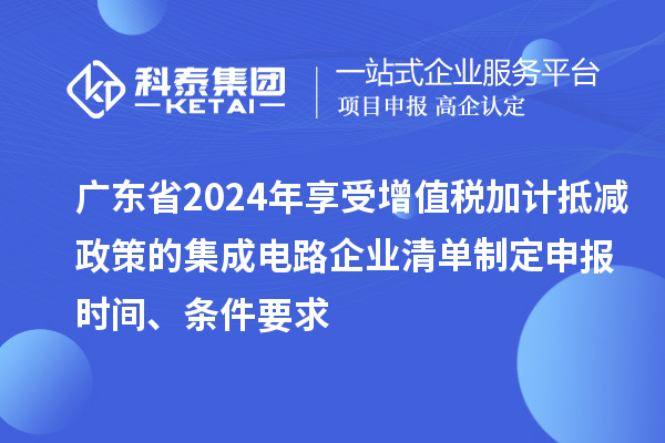 廣東省2024年享受增值稅加計(jì)抵減政策的集成電路企業(yè)清單制定申報(bào)時(shí)間、條件要求