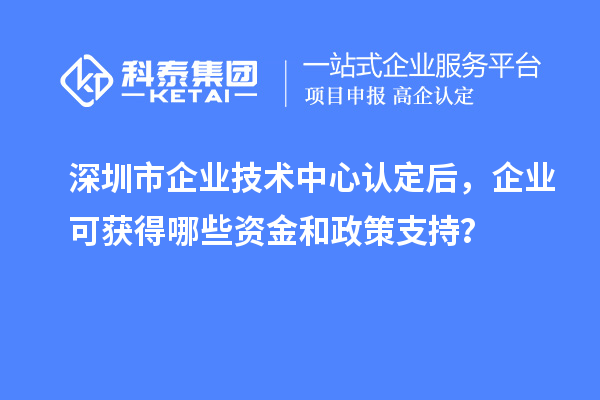 深圳市企業(yè)技術(shù)中心認(rèn)定后，企業(yè)可獲得哪些資金和政策支持？