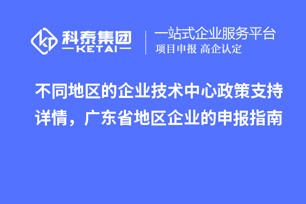 不同地區(qū)的企業(yè)技術中心政策支持詳情，廣東省地區(qū)企業(yè)的申報指南