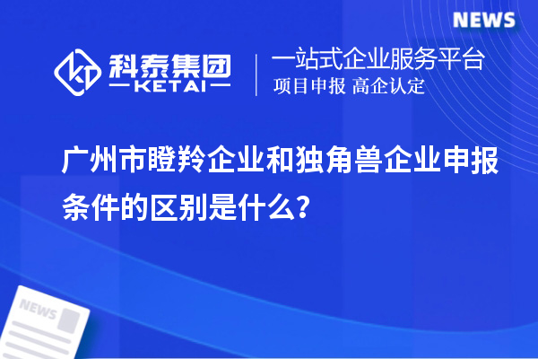 廣州市瞪羚企業(yè)和獨(dú)角獸企業(yè)申報(bào)條件的區(qū)別是什么？