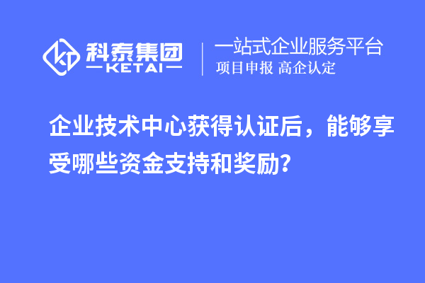 企業(yè)技術中心獲得認證后，能夠享受哪些資金支持和獎勵？