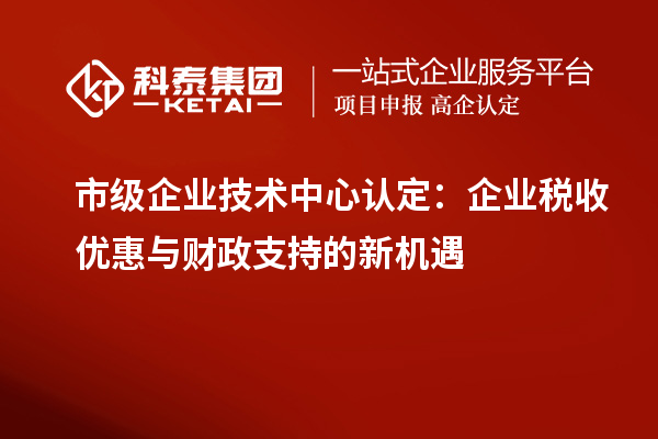 市級企業(yè)技術(shù)中心認(rèn)定：企業(yè)稅收優(yōu)惠與財(cái)政支持的新機(jī)遇