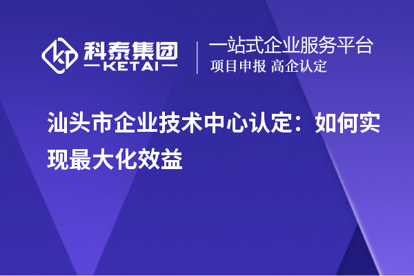 汕頭市企業(yè)技術(shù)中心認(rèn)定：如何實(shí)現(xiàn)最大化效益