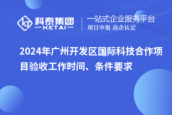 2024年廣州開發(fā)區(qū)國(guó)際科技合作項(xiàng)目驗(yàn)收工作時(shí)間、條件要求