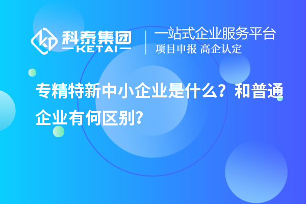 專精特新中小企業(yè)是什么？和普通企業(yè)有何區(qū)別？